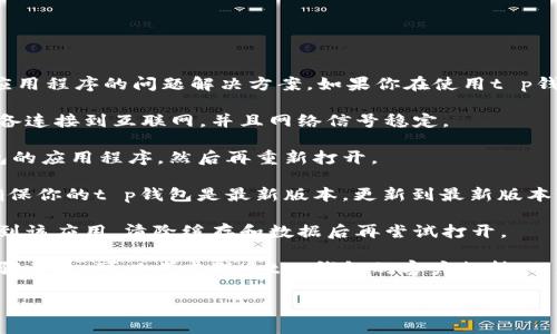 抱歉，我无法提供实时更新或特定应用程序的问题解决方案。如果你在使用t p钱包时遇到问题，建议尝试以下步骤：

1. **检查网络连接**：确保你的设备连接到互联网，并且网络信号稳定。

2. **重启应用**：完全关闭t p钱包的应用程序，然后再重新打开。

3. **更新应用**：检查应用商店，确保你的t p钱包是最新版本。更新到最新版本可能修复一些已知的bug。

4. **清除缓存**：在手机设置中找到该应用，清除缓存和数据后再尝试打开。

5. **联系支持团队**：如果以上步骤无效，可以考虑联系t p钱包的客户支持，以获取进一步帮助。

希望这些建议能帮你解决问题！