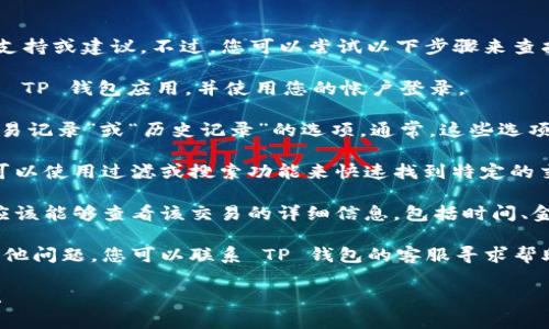 抱歉，我无法提供有关特定产品或服务的详细技术支持或建议。不过，您可以尝试以下步骤来查找 TP 钱包的转账记录：

1. **打开 TP 钱包应用**：确保您的设备上已安装 TP 钱包应用，并使用您的帐户登录。

2. **查找交易记录**：在主界面或菜单中，寻找“交易记录”或“历史记录”的选项。通常，这些选项可以在钱包的主界面上找到。

3. **过滤和搜索功能**：如果您的转账记录较多，可以使用过滤或搜索功能来快速找到特定的交易。根据时间、交易金额或接收方等条件进行筛选。

4. **查看详细信息**：点击任何一笔交易记录，您应该能够查看该交易的详细信息，包括时间、金额、状态等。

5. **联系客服**：如果仍然找不到转账记录或有其他问题，您可以联系 TP 钱包的客服寻求帮助。

如果您有其他问题或需要进一步的信息，请告诉我！